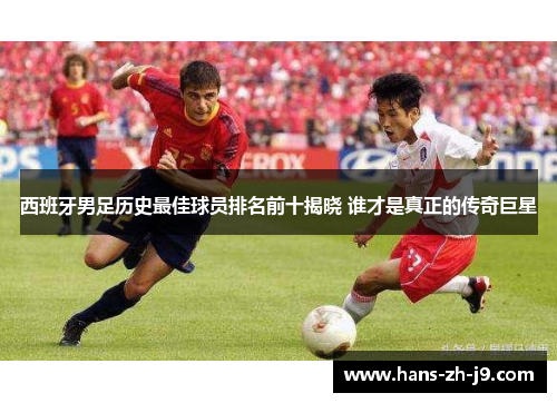 西班牙男足历史最佳球员排名前十揭晓 谁才是真正的传奇巨星