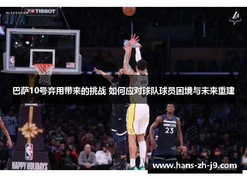 巴萨10号弃用带来的挑战 如何应对球队球员困境与未来重建 巴萨10号弃用带来的挑战 如何应对球队球员困境与未来重建