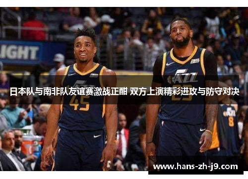 日本队与南非队友谊赛激战正酣 双方上演精彩进攻与防守对决 日本队与南非队友谊赛激战正酣 双方上演精彩进攻与防守对决