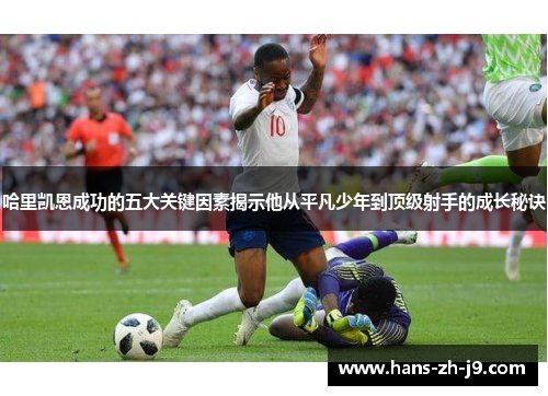 哈里凯恩成功的五大关键因素揭示他从平凡少年到顶级射手的成长秘诀 哈里凯恩成功的五大关键因素揭示他从平凡少年到顶级射手的成长秘诀