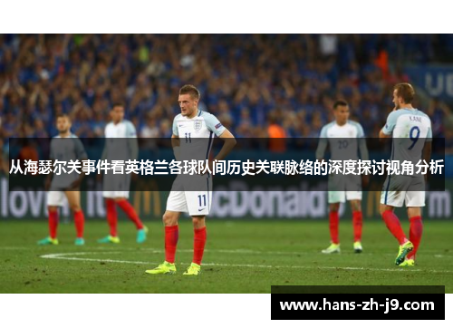 从海瑟尔关事件看英格兰各球队间历史关联脉络的深度探讨视角分析 从海瑟尔关事件看英格兰各球队间历史关联脉络的深度探讨视角分析