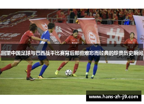 回望中国足球与巴西战平比赛背后那些难忘而经典的珍贵历史瞬间 回望中国足球与巴西战平比赛背后那些难忘而经典的珍贵历史瞬间
