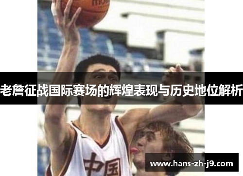 老詹征战国际赛场的辉煌表现与历史地位解析