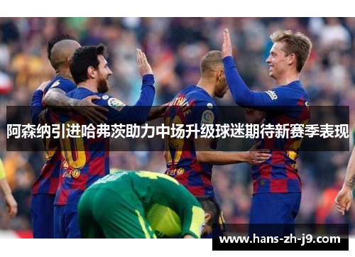 阿森纳引进哈弗茨助力中场升级球迷期待新赛季表现