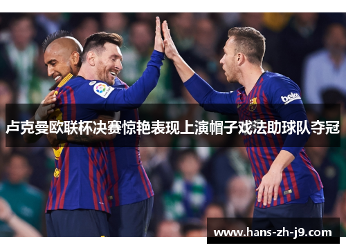 卢克曼欧联杯决赛惊艳表现上演帽子戏法助球队夺冠 卢克曼欧联杯决赛惊艳表现上演帽子戏法助球队夺冠